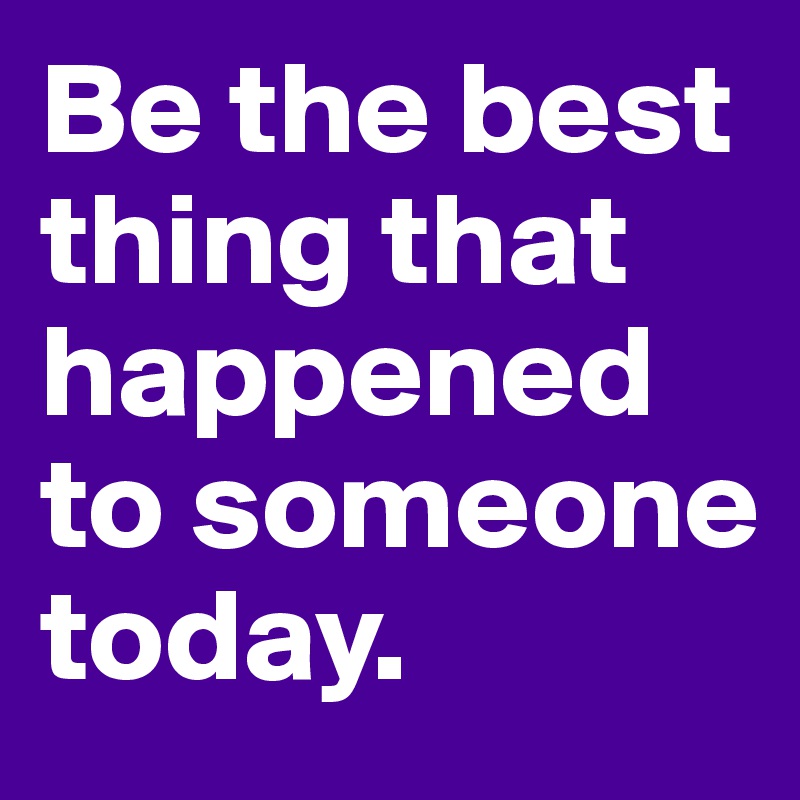 Be the best thing that happened to someone today.