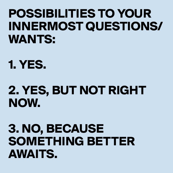 POSSIBILITIES TO YOUR INNERMOST QUESTIONS/WANTS:

1. YES.

2. YES, BUT NOT RIGHT NOW.

3. NO, BECAUSE SOMETHING BETTER AWAITS.
