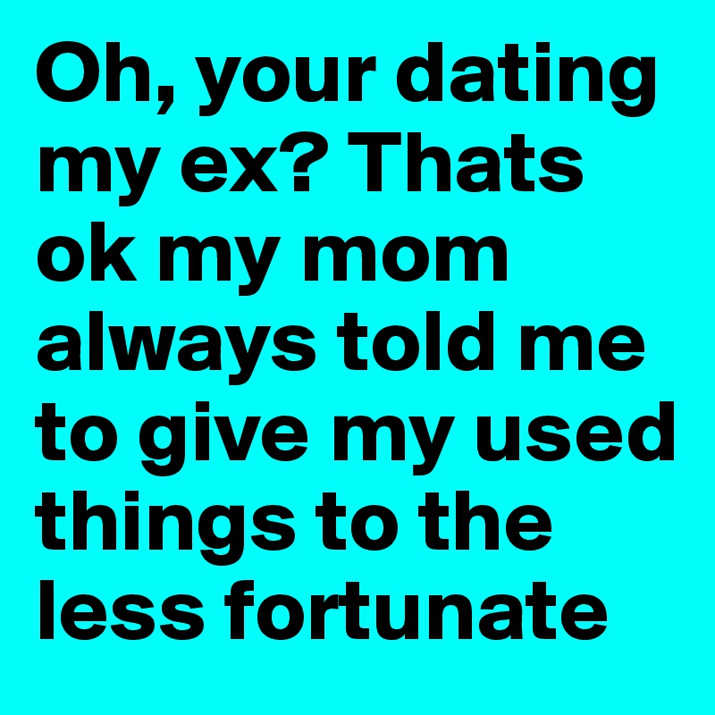 Oh, your dating my ex? Thats ok my mom always told me to give my used things to the less fortunate