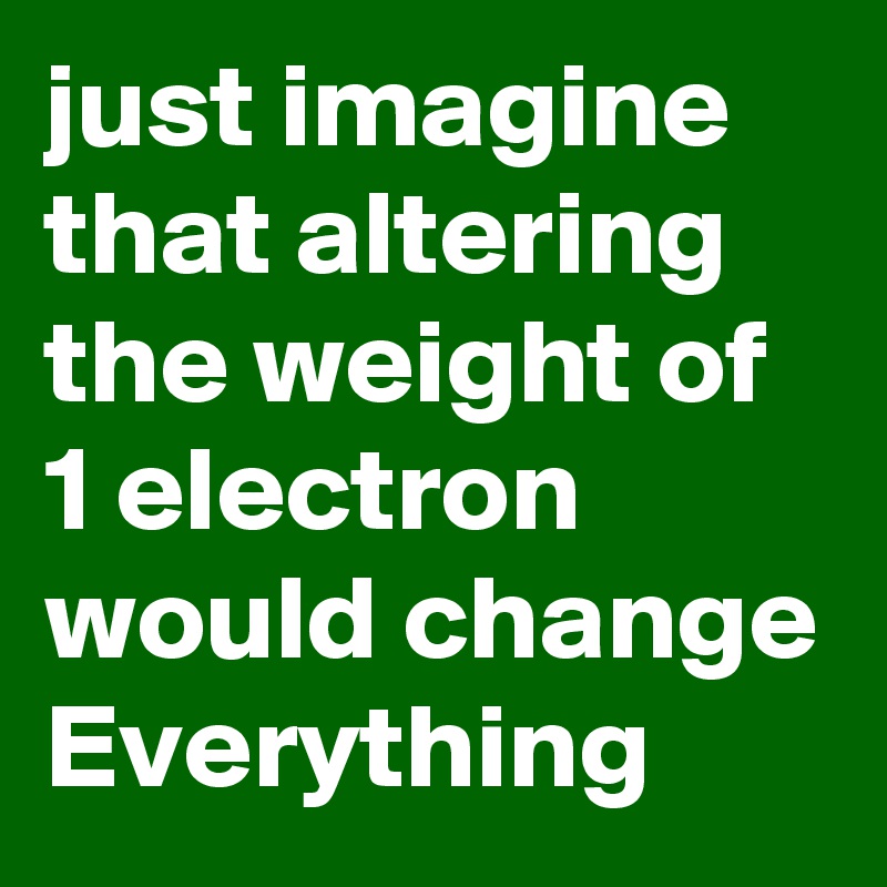 just imagine that altering the weight of 1 electron would change Everything 
