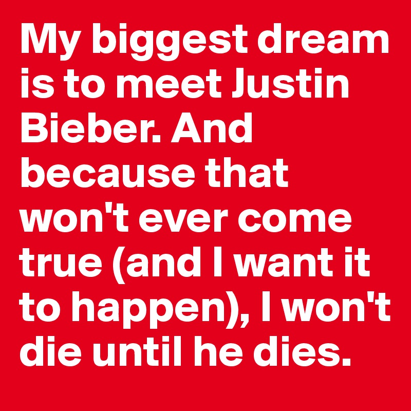 My biggest dream is to meet Justin Bieber. And because that won't ever come true (and I want it to happen), I won't die until he dies.