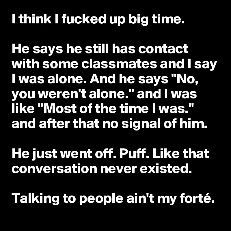 I think I fucked up big time.

He says he still has contact with some classmates and I say I was alone. And he says "No, you weren't alone." and I was like "Most of the time I was." and after that no signal of him.

He just went off. Puff. Like that conversation never existed.

Talking to people ain't my forté. 