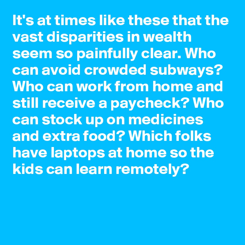 It's at times like these that the vast disparities in wealth seem so painfully clear. Who can avoid crowded subways? Who can work from home and still receive a paycheck? Who can stock up on medicines and extra food? Which folks have laptops at home so the kids can learn remotely?