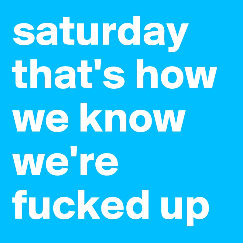 saturday 
that's how we know we're fucked up