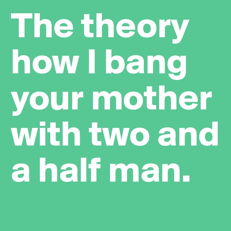 The theory how I bang your mother with two and a half man.
