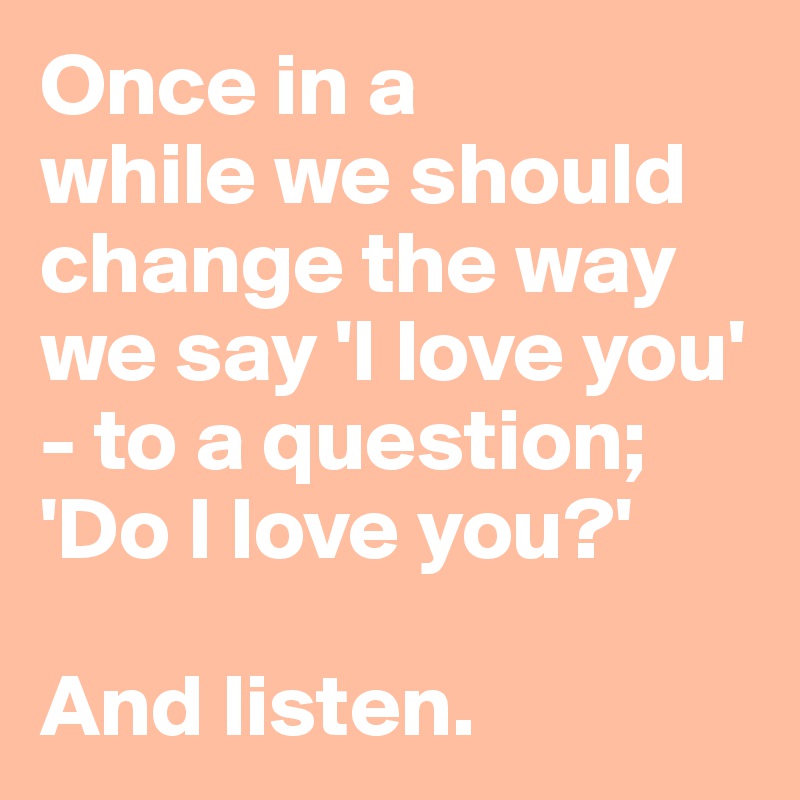 Once in a 
while we should change the way we say 'I love you' - to a question; 'Do I love you?'

And listen.