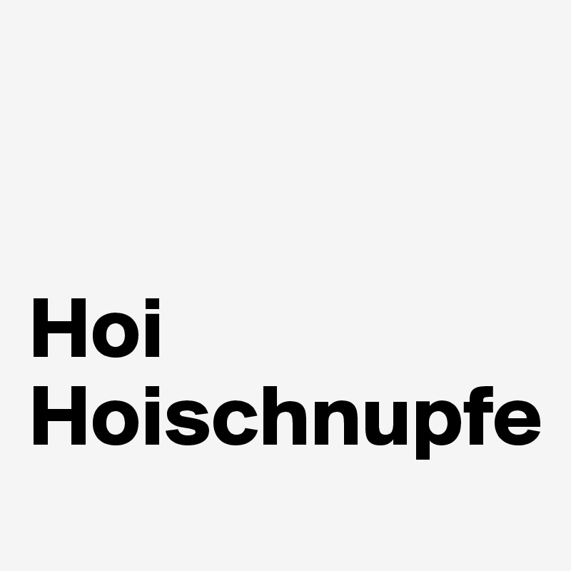 


Hoi Hoischnupfe