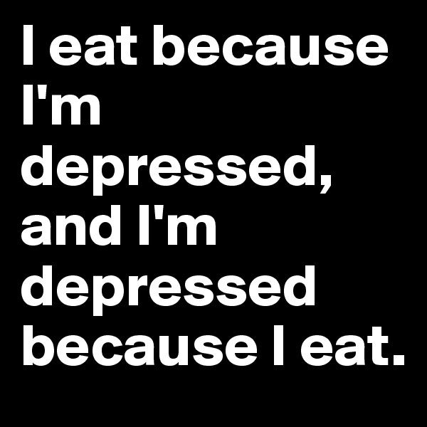 I eat because I'm depressed, and I'm depressed because I eat.
