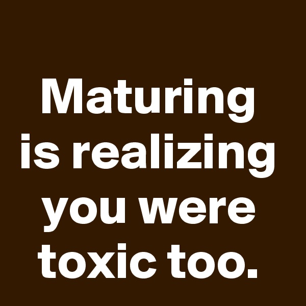 
Maturing is realizing you were toxic too.