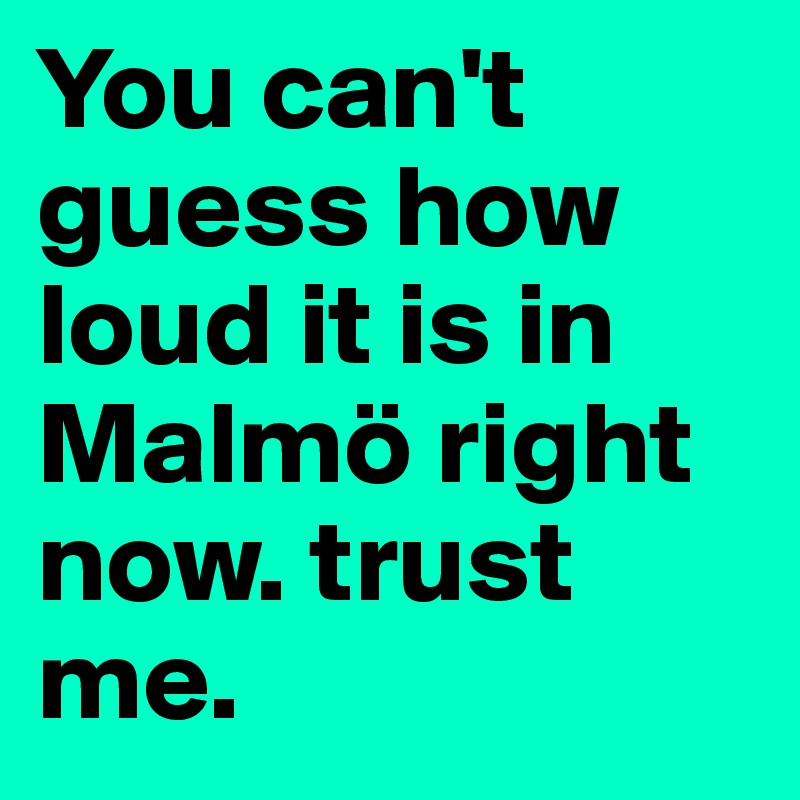 You can't guess how loud it is in Malmö right now. trust me.