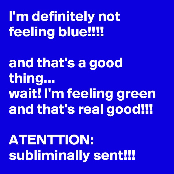 I'm definitely not feeling blue!!!! 

and that's a good thing...
wait! I'm feeling green and that's real good!!!

ATENTTION:
subliminally sent!!!