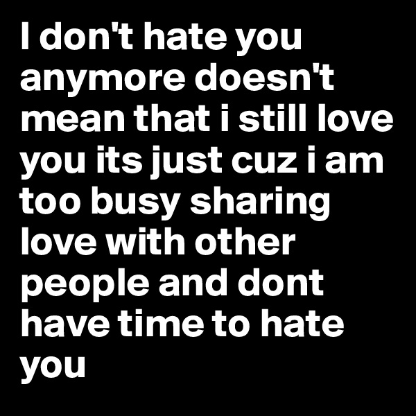I don't hate you anymore doesn't mean that i still love you its just cuz i am too busy sharing love with other people and dont have time to hate you