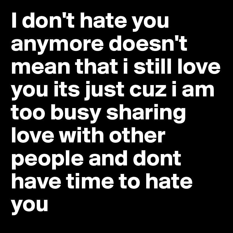 I don't hate you anymore doesn't mean that i still love you its just cuz i am too busy sharing love with other people and dont have time to hate you