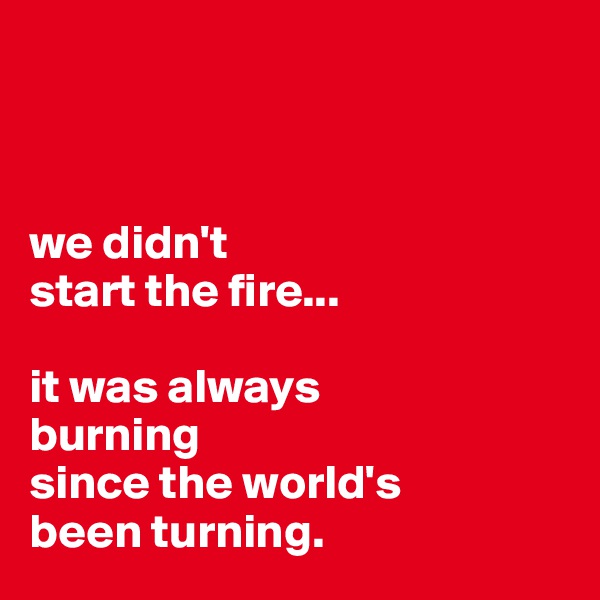 



we didn't
start the fire...

it was always
burning
since the world's
been turning.