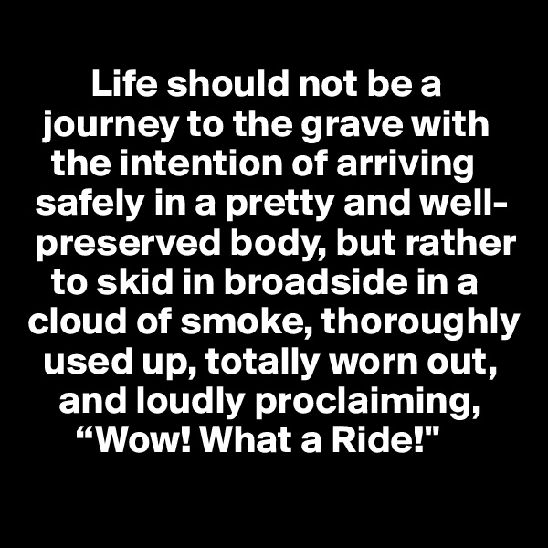 
        Life should not be a    
  journey to the grave with 
   the intention of arriving  
 safely in a pretty and well-  
 preserved body, but rather 
   to skid in broadside in a cloud of smoke, thoroughly       
  used up, totally worn out, 
    and loudly proclaiming,
      “Wow! What a Ride!"
