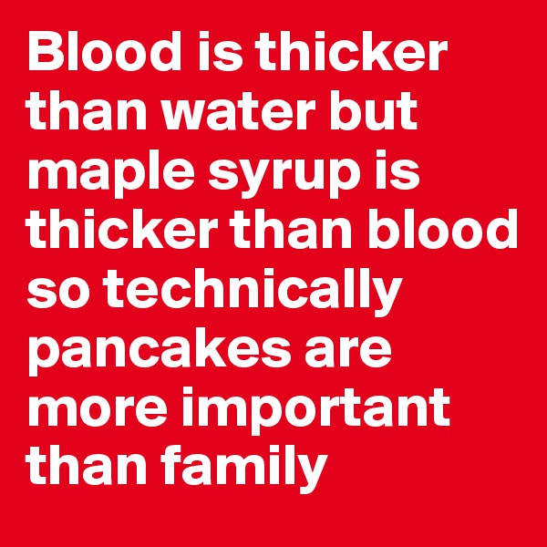 Blood is thicker than water but maple syrup is thicker than blood so technically pancakes are more important than family 