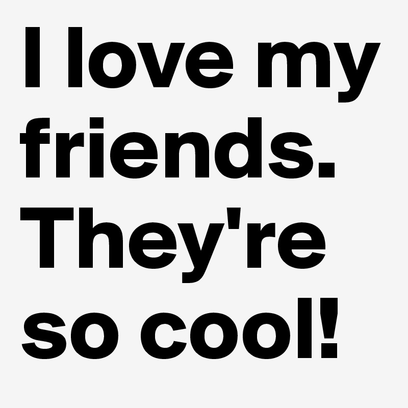 I love my friends.
They're so cool!