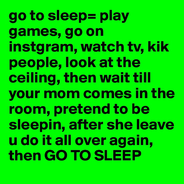 go to sleep= play games, go on instgram, watch tv, kik people, look at the ceiling, then wait till your mom comes in the room, pretend to be sleepin, after she leave u do it all over again, then GO TO SLEEP