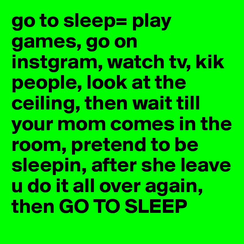 go to sleep= play games, go on instgram, watch tv, kik people, look at the ceiling, then wait till your mom comes in the room, pretend to be sleepin, after she leave u do it all over again, then GO TO SLEEP