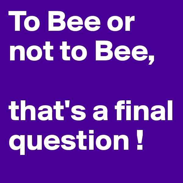 To Bee or not to Bee, 

that's a final question !