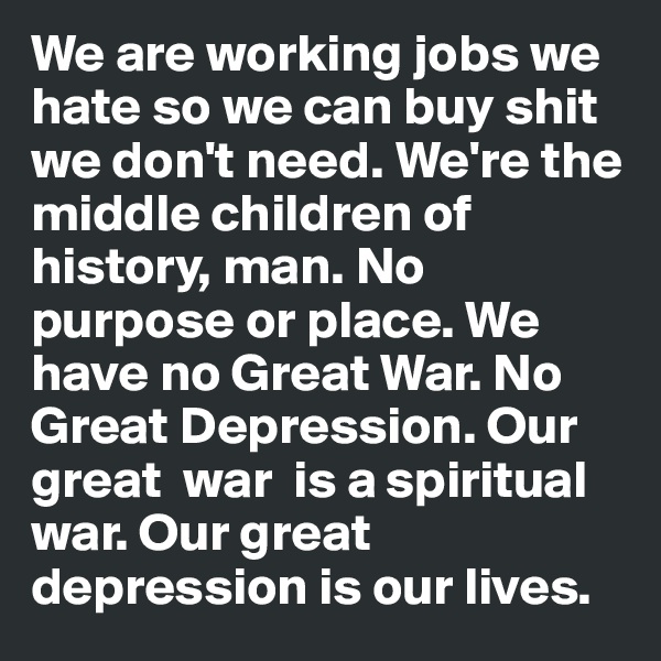 We are working jobs we hate so we can buy shit we don't need. We're the middle children of history, man. No purpose or place. We have no Great War. No Great Depression. Our great  war  is a spiritual war. Our great depression is our lives. 