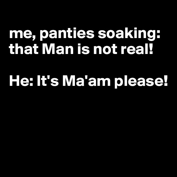 
me, panties soaking: that Man is not real! 

He: It's Ma'am please!



