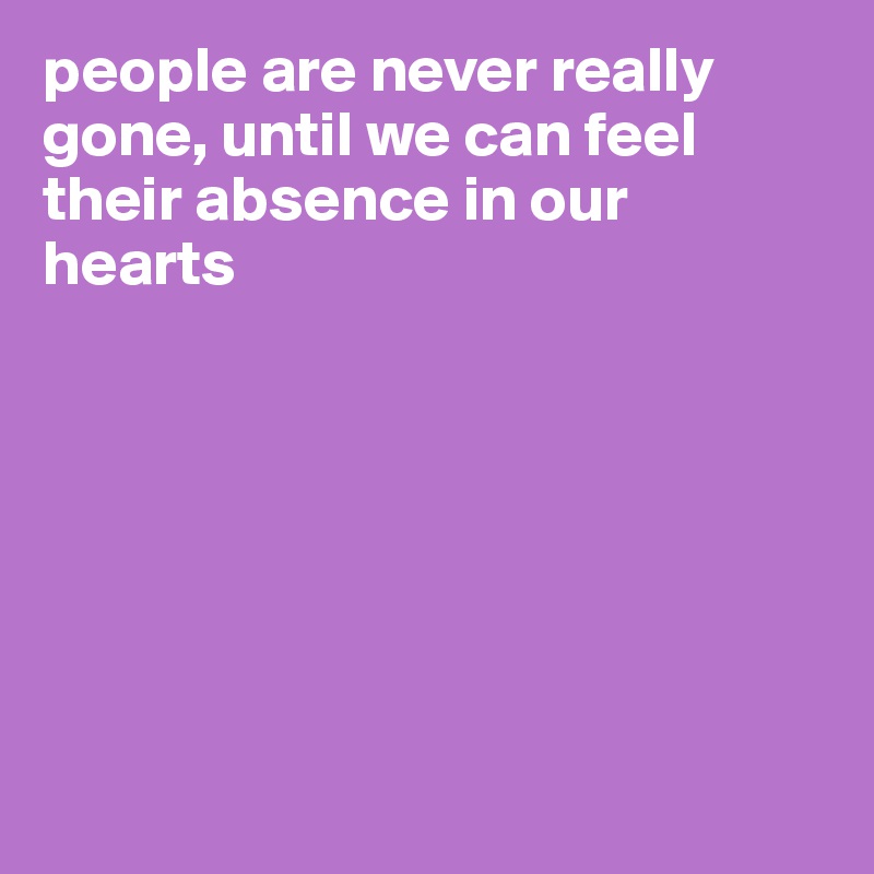 people are never really gone, until we can feel their absence in our hearts







