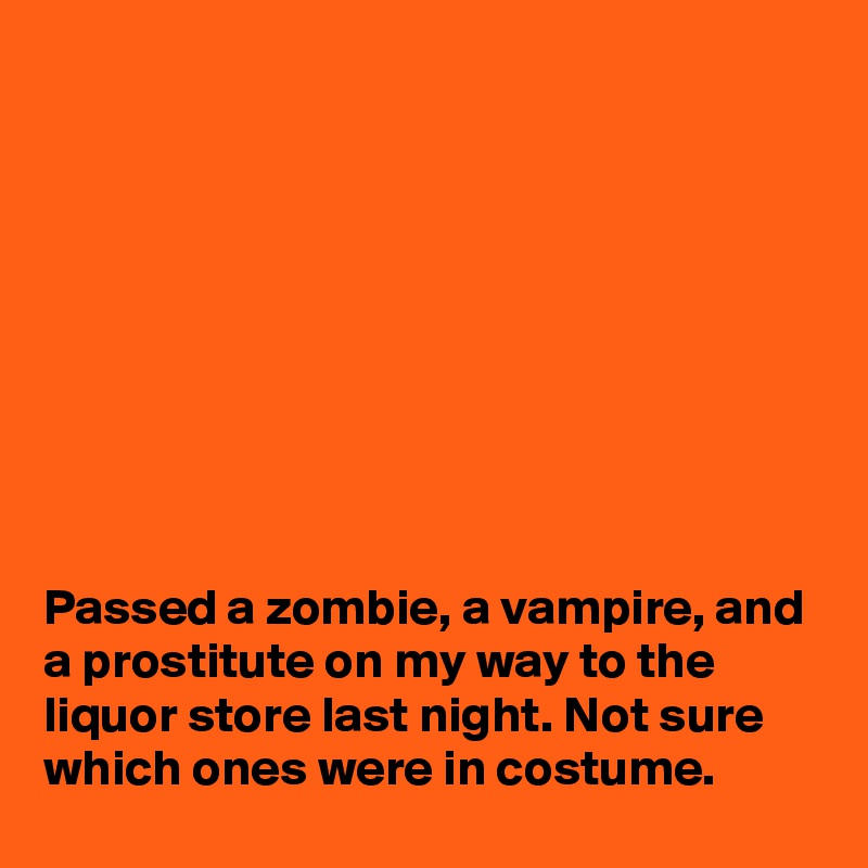 









Passed a zombie, a vampire, and a prostitute on my way to the liquor store last night. Not sure which ones were in costume.