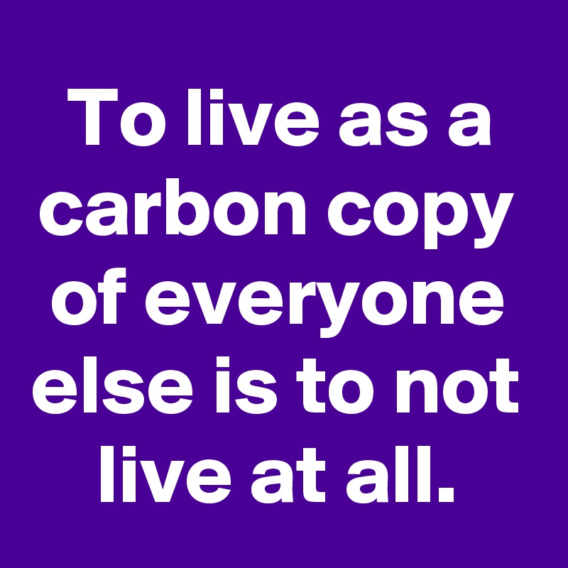 To live as a carbon copy of everyone else is to not live at all.
