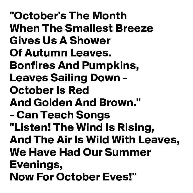 "October's The Month 
When The Smallest Breeze 
Gives Us A Shower 
Of Autumn Leaves. 
Bonfires And Pumpkins, 
Leaves Sailing Down - 
October Is Red 
And Golden And Brown." 
- Can Teach Songs
"Listen! The Wind Is Rising, 
And The Air Is Wild With Leaves, 
We Have Had Our Summer Evenings, 
Now For October Eves!"