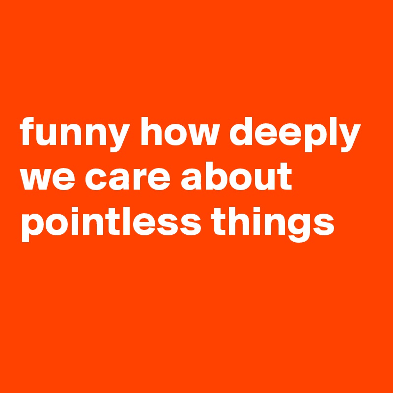 

funny how deeply we care about pointless things


