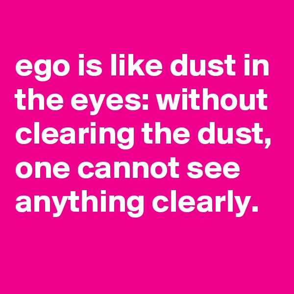 
ego is like dust in the eyes: without clearing the dust, one cannot see anything clearly.
