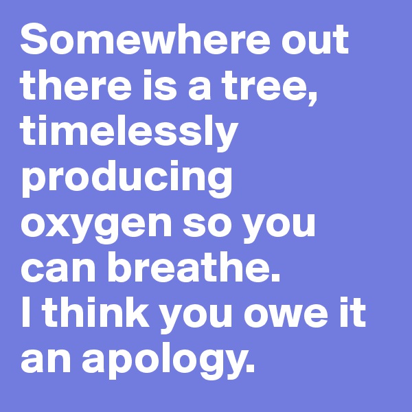 Somewhere out there is a tree, timelessly producing oxygen so you can breathe.
I think you owe it an apology.