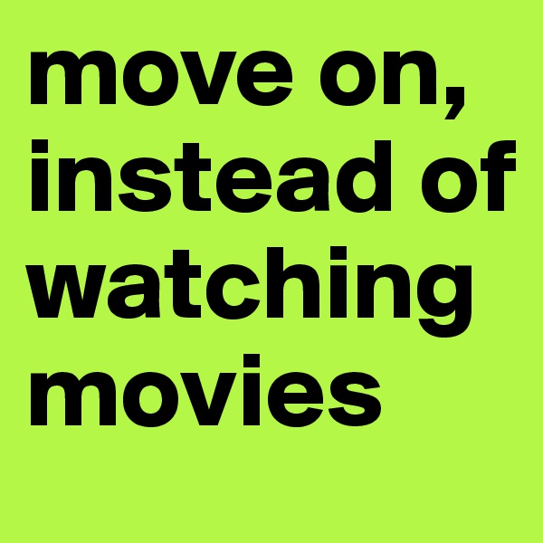 move on, instead of watching movies