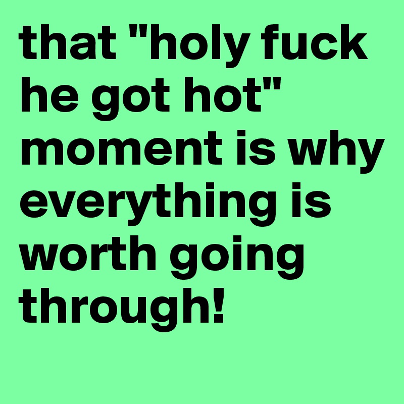 that "holy fuck he got hot" moment is why everything is worth going through!
