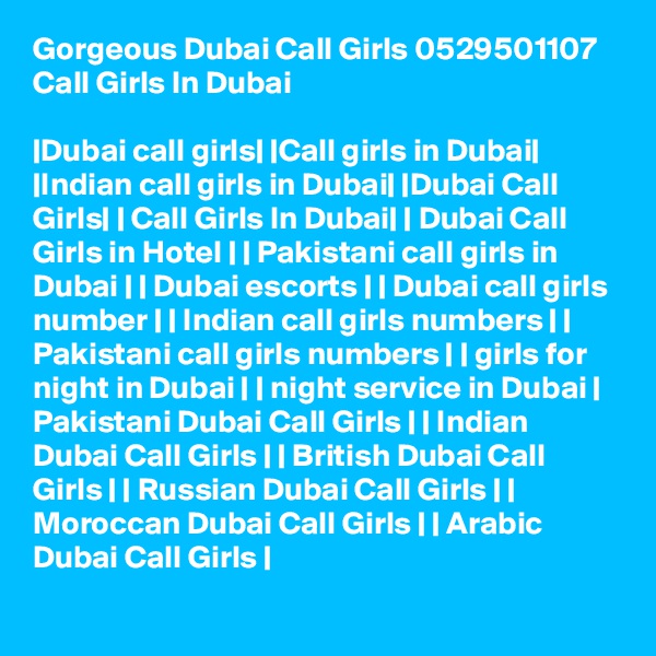Gorgeous Dubai Call Girls 0529501107 Call Girls In Dubai

|Dubai call girls| |Call girls in Dubai| |Indian call girls in Dubai| |Dubai Call Girls| | Call Girls In Dubai| | Dubai Call Girls in Hotel | | Pakistani call girls in Dubai | | Dubai escorts | | Dubai call girls number | | Indian call girls numbers | | Pakistani call girls numbers | | girls for night in Dubai | | night service in Dubai | Pakistani Dubai Call Girls | | Indian Dubai Call Girls | | British Dubai Call Girls | | Russian Dubai Call Girls | | Moroccan Dubai Call Girls | | Arabic Dubai Call Girls |
