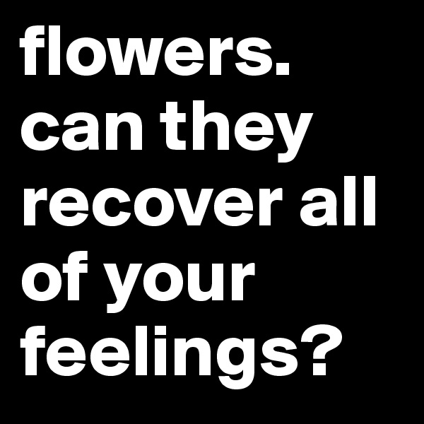 flowers.
can they recover all of your
feelings?