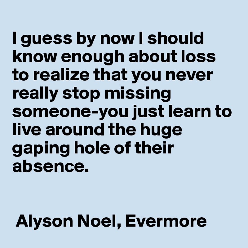 
I guess by now I should know enough about loss to realize that you never really stop missing someone-you just learn to live around the huge gaping hole of their absence. 


 Alyson Noel, Evermore