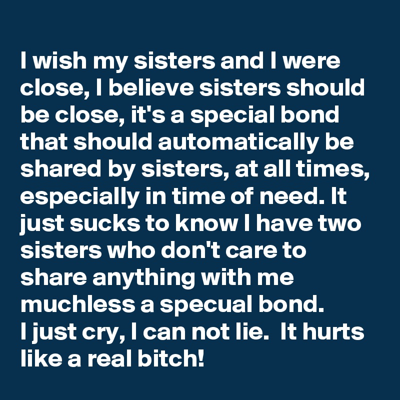 
I wish my sisters and I were close, I believe sisters should be close, it's a special bond that should automatically be shared by sisters, at all times, especially in time of need. It just sucks to know I have two sisters who don't care to share anything with me muchless a specual bond.
I just cry, I can not lie.  It hurts like a real bitch!