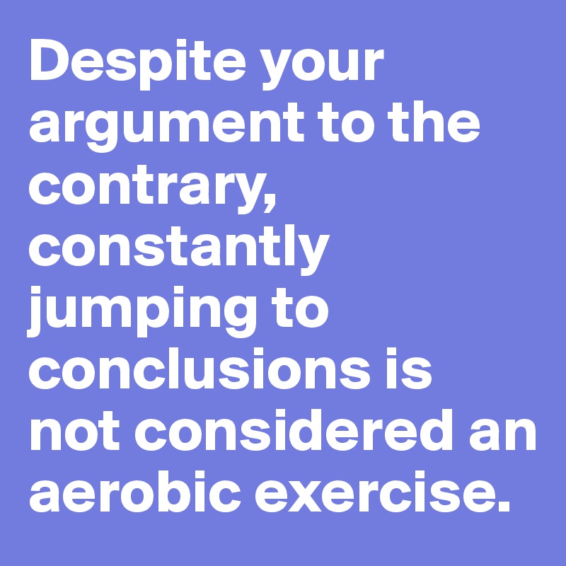 Despite your argument to the contrary, constantly jumping to conclusions is not considered an aerobic exercise.