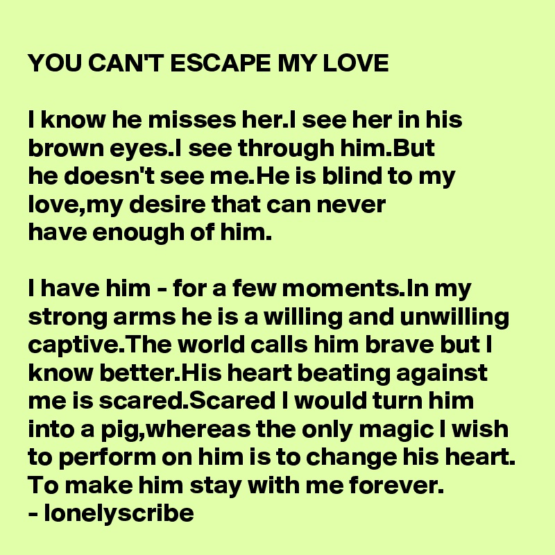 YOU CAN'T ESCAPE MY LOVE

I know he misses her.I see her in his brown eyes.I see through him.But 
he doesn't see me.He is blind to my 
love,my desire that can never 
have enough of him.

I have him - for a few moments.In my strong arms he is a willing and unwilling captive.The world calls him brave but I know better.His heart beating against me is scared.Scared I would turn him into a pig,whereas the only magic I wish to perform on him is to change his heart.
To make him stay with me forever.
- lonelyscribe 