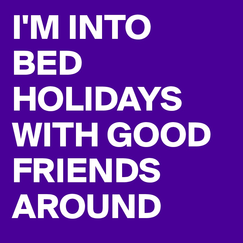 I'M INTO
BED
HOLIDAYS
WITH GOOD FRIENDS AROUND 