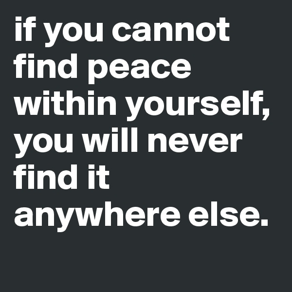 if you cannot find peace within yourself, you will never find it anywhere else.
