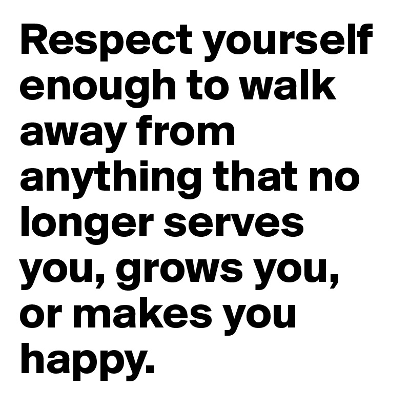 Respect yourself enough to walk away from anything that no longer serves you, grows you, or makes you happy.