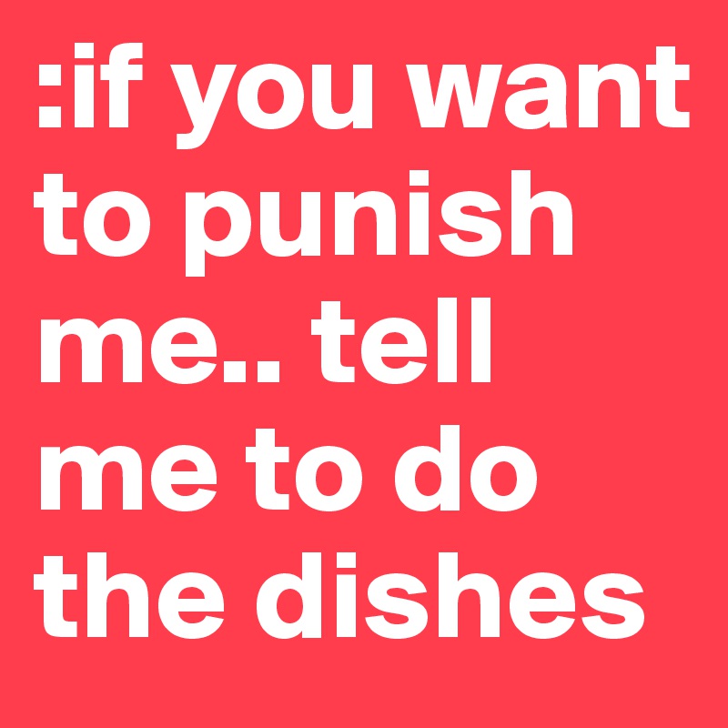 :if you want to punish me.. tell me to do the dishes 