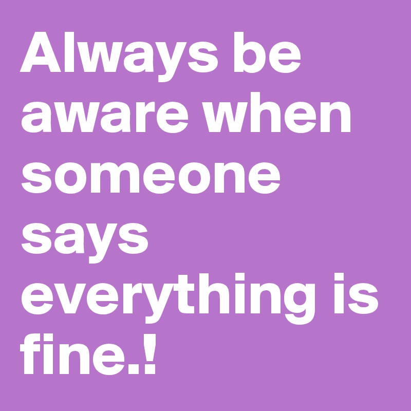 Always be aware when someone says everything is fine.!