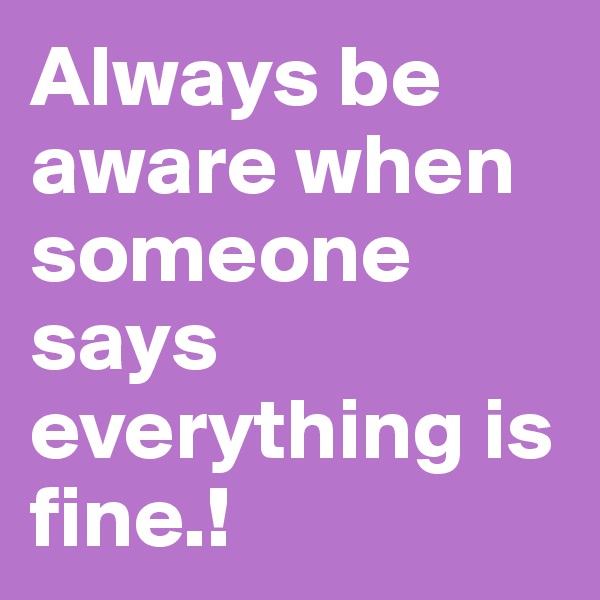 Always be aware when someone says everything is fine.!