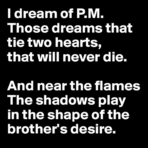 I dream of P.M.
Those dreams that tie two hearts,
that will never die.

And near the flames
The shadows play in the shape of the brother's desire.