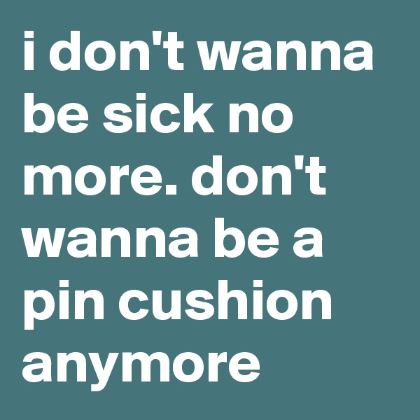 i don't wanna be sick no more. don't wanna be a pin cushion anymore