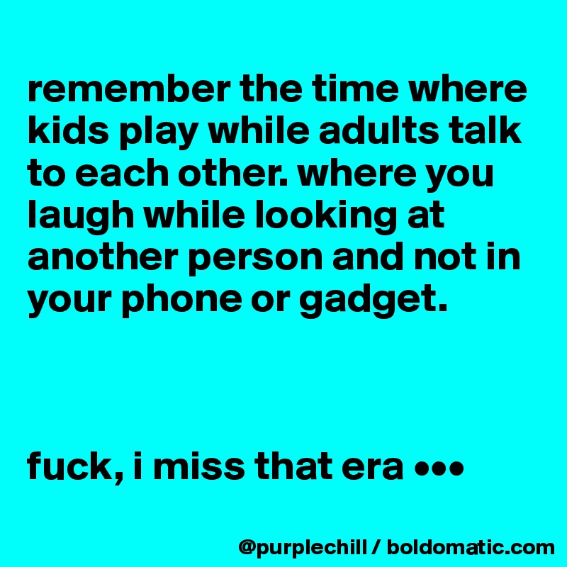 
remember the time where kids play while adults talk to each other. where you laugh while looking at another person and not in your phone or gadget.



fuck, i miss that era •••
